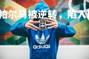 YY易游体育平台-帕尔马被逆转，陷入降级区困境，帕尔马最近战绩